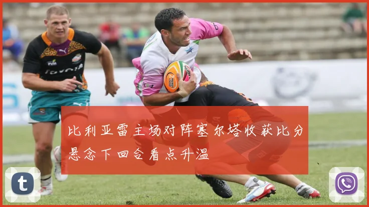 比利亚雷主场对阵塞尔塔收获比分悬念下回合看点升温