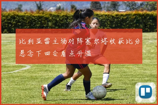 比利亚雷主场对阵塞尔塔收获比分悬念下回合看点升温