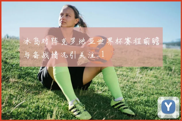 冰岛对阵克罗地亚世界杯赛程前瞻与备战情况引关注_1