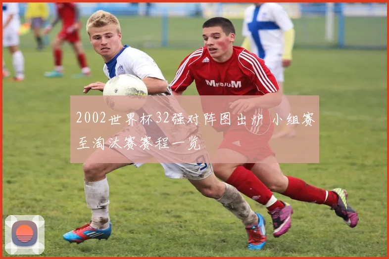 2002世界杯32强对阵图出炉 小组赛至淘汰赛赛程一览